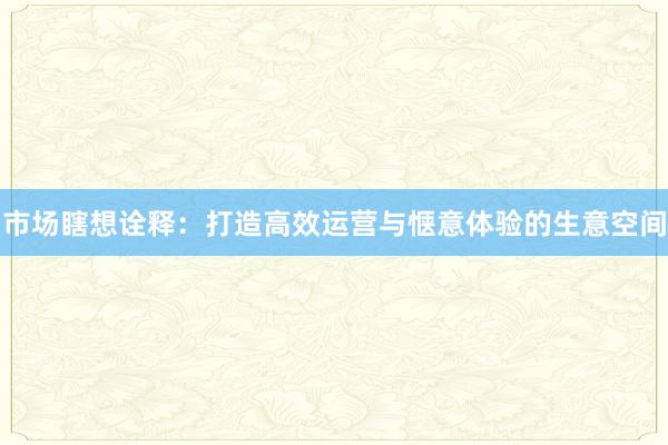 市场瞎想诠释:打造高效运营与惬意体验的生意空间