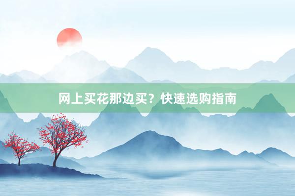 网上买花那边买？快速选购指南